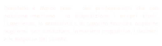 Donatella e Marco sono  due professionisti che con passione mettono  a disposizione i propri studi, l’esperienza, la sensibilità e le capacità tecniche acquisite negli anni  per soddisfare, in maniera propositiva, i desideri e le esigenze del cliente. 