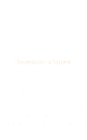 





Decorazioni d'interni
È uno dei punti di forza della nostra attività perché crediamo che si possa arricchire e trasformare un ambiente anche solo  con il colore o attraverso decorazioni, finti marmi, finti stucchi senza lasciare nulla al caso ma riproponendo motivi decorativi e colori già presenti.