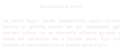 Decorazioni su arredi

Un mobile magari banale, insignificante, oppure vecchio lasciato in soffitta perché non più rispondente agli ambienti odierni con un intervento pittorico parziale o totale può riprendere vita e funzioni nuove. Ecco che acquista un nuovo significato e diventa opera d'arte.