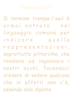 Trompe l'oeil
Il termine trompe-l'oeil è ormai entrato  nel linguaggio comune per indicare quelle rappresentazioni, soprattutto pittoriche, che tendono ad ingannare i nostri occhi, facendoci credere di vedere qualcosa che in effetti non c'è, essendo solo dipinta.