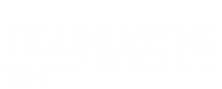  
 Donatella and Marco are two professionals willing to share the knowledge, experience, sensitivity and technical expertise acquired over the years, to give advice and satisfy customers’ whims and necessities.