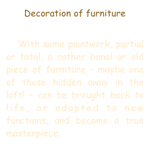 Decoration of furniture

   With some paintwork, partial or total, a rather banal or old piece of furniture – maybe one of those hidden away in the loft! – can be brought back to life, or adapted to new functions, and become a true masterpiece.