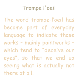 Trompe l'oeil
The word trompe-l’oeil has become part of everyday language to indicate those works – mainly paintworks – which tend to “deceive our eyes”, so that we end up seeing what is actually not there at all.